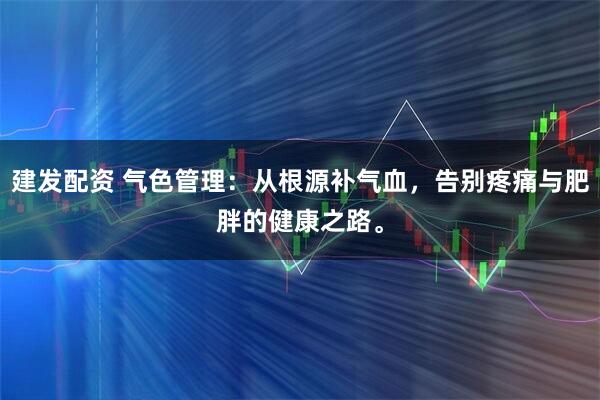 建发配资 气色管理：从根源补气血，告别疼痛与肥胖的健康之路。