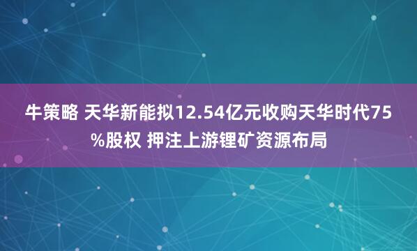 牛策略 天华新能拟12.54亿元收购天华时代75%股权 押注上游锂矿资源布局