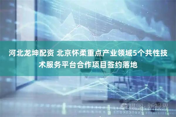 河北龙坤配资 北京怀柔重点产业领域5个共性技术服务平台合作项目签约落地