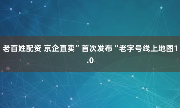 老百姓配资 京企直卖”首次发布“老字号线上地图1.0