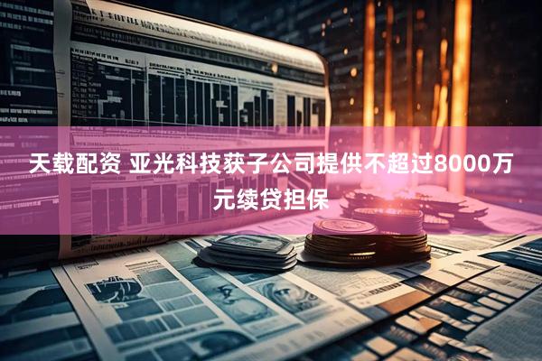 天载配资 亚光科技获子公司提供不超过8000万元续贷担保