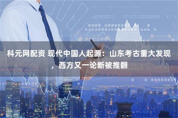 科元网配资 现代中国人起源：山东考古重大发现，西方又一论断被推翻