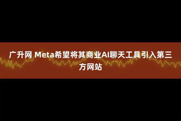 广升网 Meta希望将其商业AI聊天工具引入第三方网站