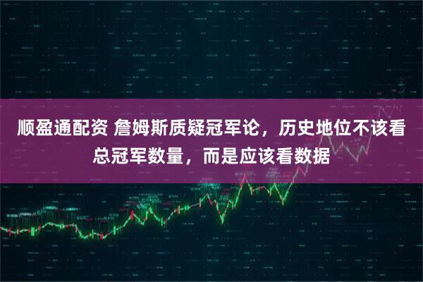 顺盈通配资 詹姆斯质疑冠军论，历史地位不该看总冠军数量，而是应该看数据