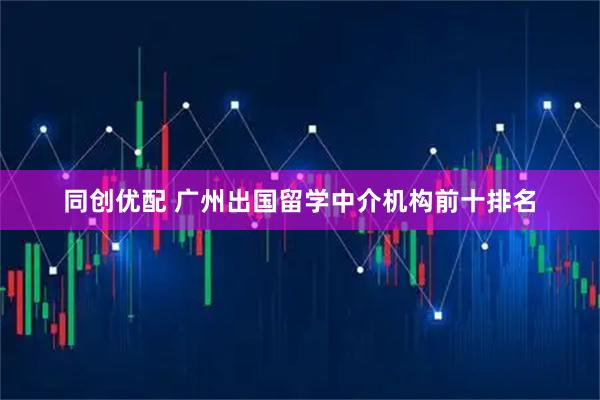 同创优配 广州出国留学中介机构前十排名