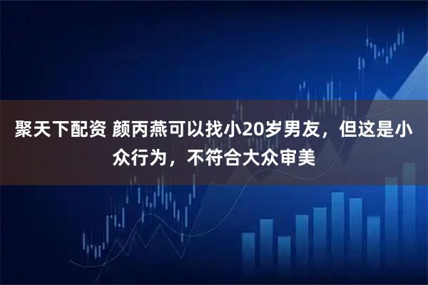 聚天下配资 颜丙燕可以找小20岁男友，但这是小众行为，不符合大众审美