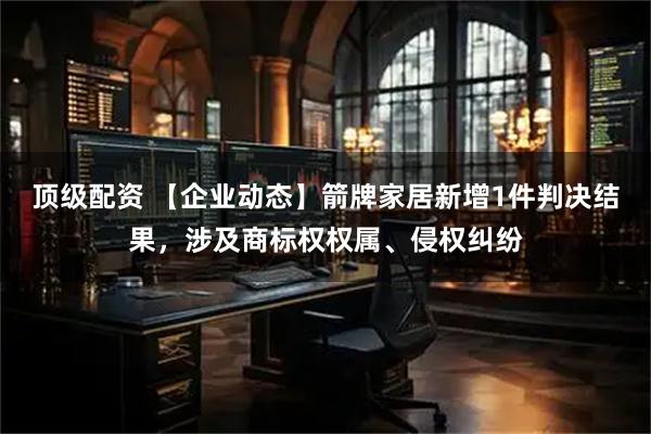 顶级配资 【企业动态】箭牌家居新增1件判决结果，涉及商标权权属、侵权纠纷