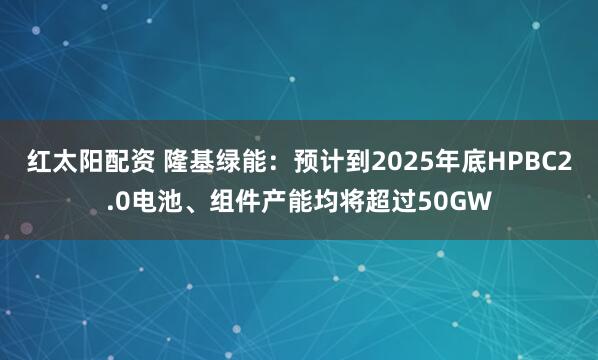 红太阳配资 隆基绿能：预计到2025年底HPBC2.0电池、组件产能均将超过50GW