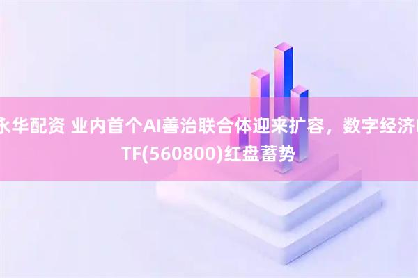 永华配资 业内首个AI善治联合体迎来扩容，数字经济ETF(560800)红盘蓄势