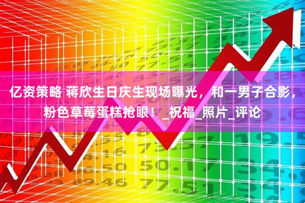 亿资策略 蒋欣生日庆生现场曝光，和一男子合影，粉色草莓蛋糕抢眼！_祝福_照片_评论