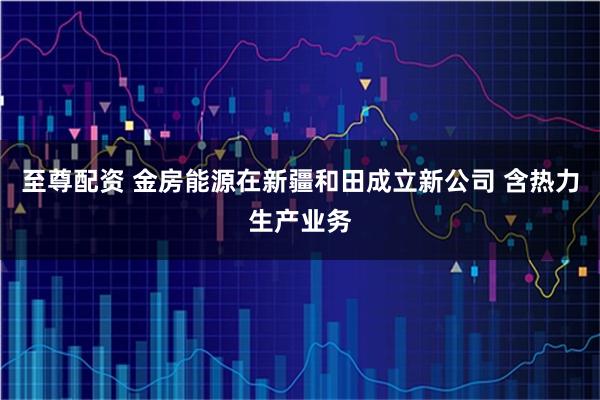 至尊配资 金房能源在新疆和田成立新公司 含热力生产业务