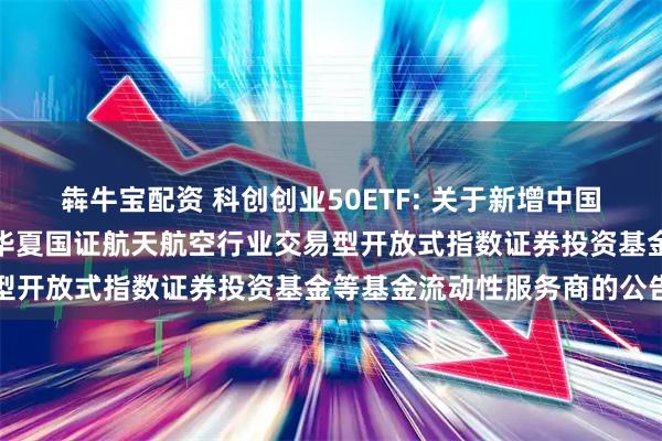 犇牛宝配资 科创创业50ETF: 关于新增中国银河证券股份有限公司为华夏国证航天航空行业交易型开放式指数证券投资基金等基金流动性服务商的公告