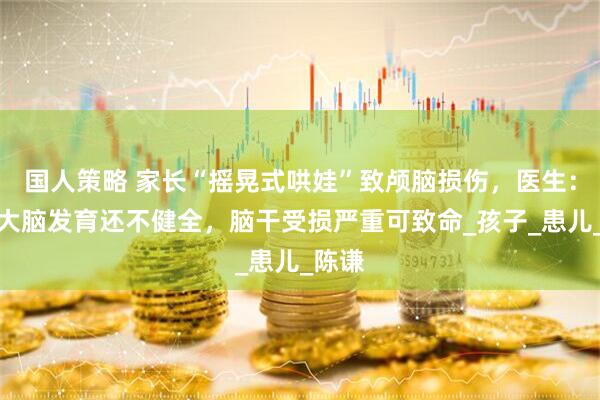 国人策略 家长“摇晃式哄娃”致颅脑损伤，医生：婴儿大脑发育还不健全，脑干受损严重可致命_孩子_患儿_陈谦