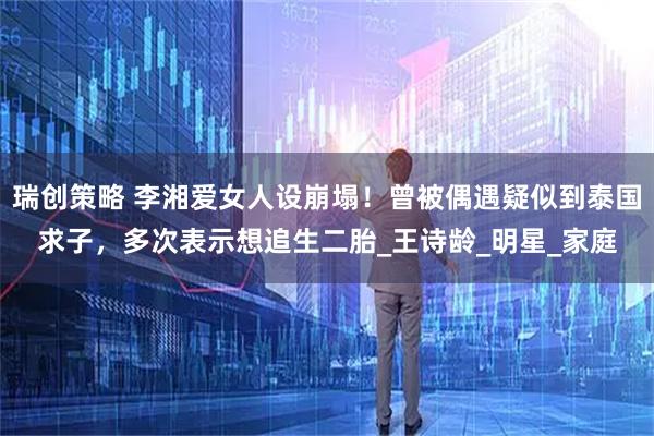 瑞创策略 李湘爱女人设崩塌！曾被偶遇疑似到泰国求子，多次表示想追生二胎_王诗龄_明星_家庭