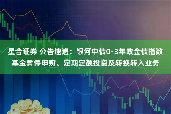 星合证券 公告速递：银河中债0-3年政金债指数基金暂停申购、定期定额投资及转换转入业务
