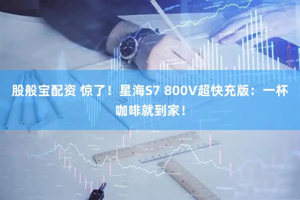 股般宝配资 惊了！星海S7 800V超快充版：一杯咖啡就到家！
